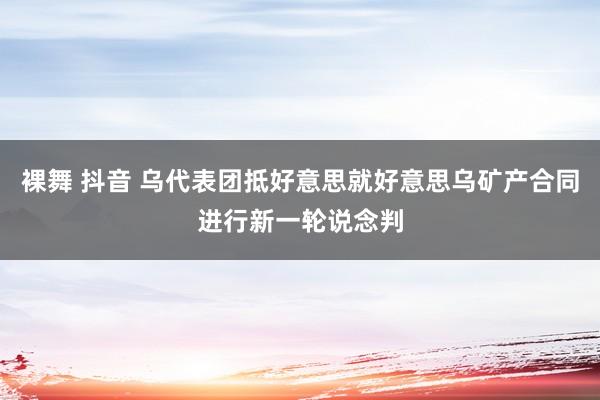 裸舞 抖音 乌代表团抵好意思就好意思乌矿产合同进行新一轮说念判