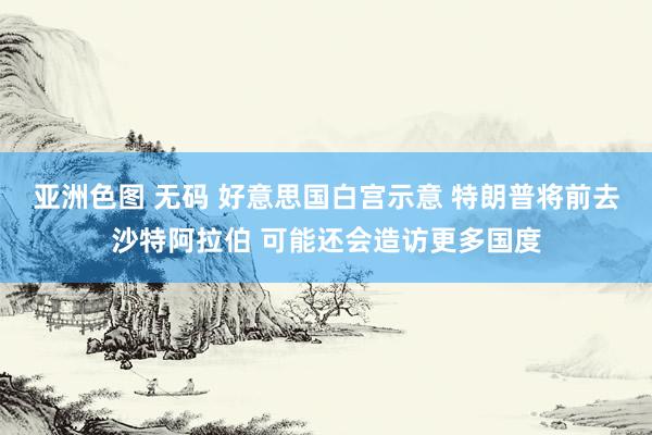 亚洲色图 无码 好意思国白宫示意 特朗普将前去沙特阿拉伯 可能还会造访更多国度