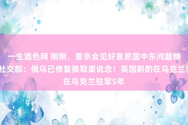 一生酒色网 刚刚，普京会见好意思国中东问题特使！俄社交部：俄乌已修复换取渠说念！英国斟酌在乌克兰驻军5年