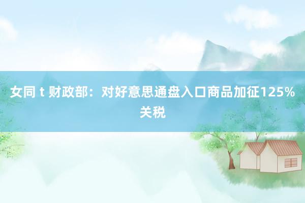 女同 t 财政部：对好意思通盘入口商品加征125%关税