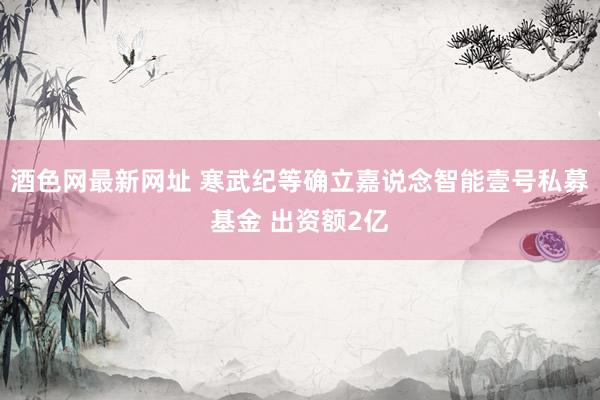 酒色网最新网址 寒武纪等确立嘉说念智能壹号私募基金 出资额2亿