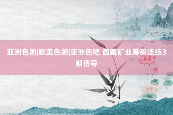 亚洲色图|欧美色图|亚洲色吧 西藏矿业筹码连结3期诱导