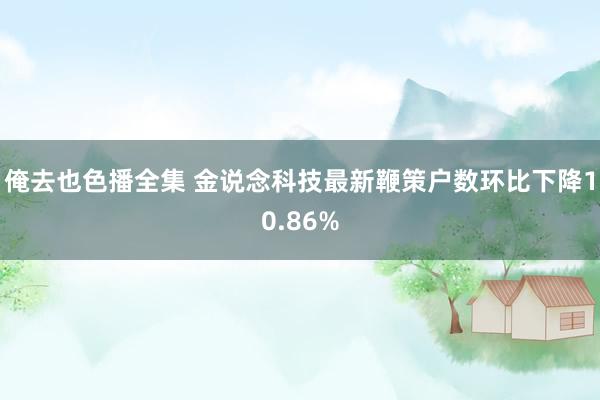 俺去也色播全集 金说念科技最新鞭策户数环比下降10.86%