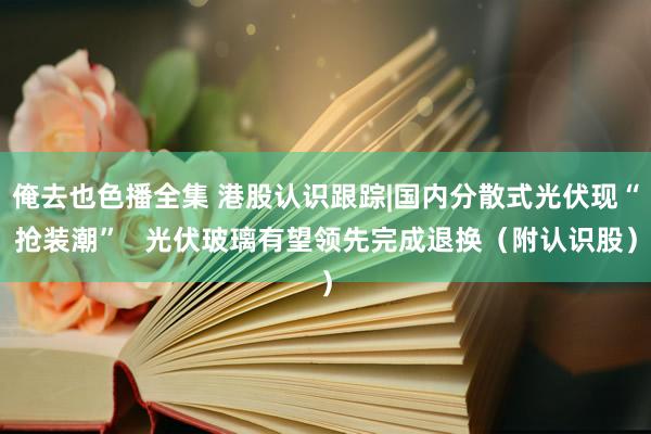 俺去也色播全集 港股认识跟踪|国内分散式光伏现“抢装潮”   光伏玻璃有望领先完成退换（附认识股）