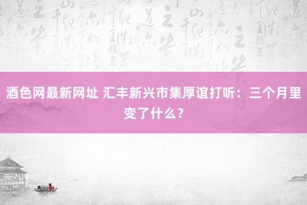 酒色网最新网址 汇丰新兴市集厚谊打听：三个月里变了什么？