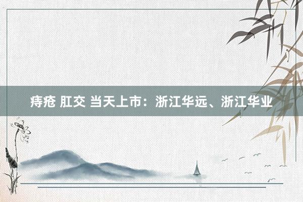 痔疮 肛交 当天上市：浙江华远、浙江华业