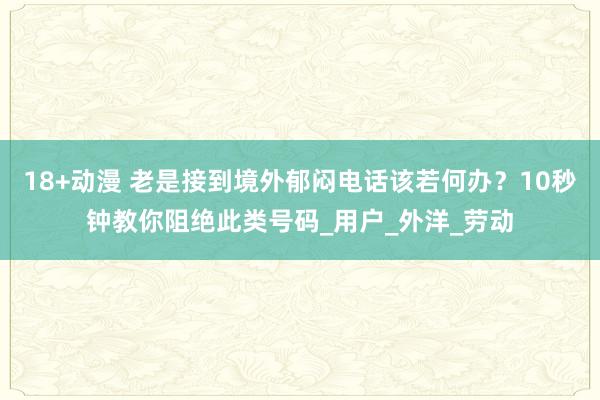 18+动漫 老是接到境外郁闷电话该若何办？10秒钟教你阻绝此类号码_用户_外洋_劳动