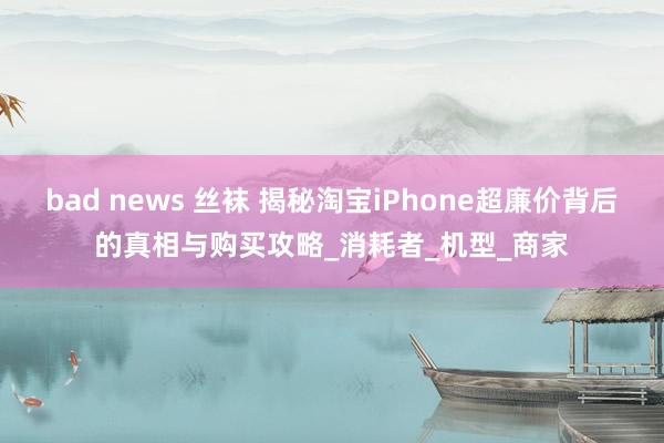 bad news 丝袜 揭秘淘宝iPhone超廉价背后的真相与购买攻略_消耗者_机型_商家