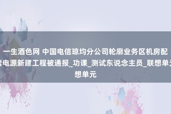 一生酒色网 中国电信琼均分公司轮廓业务区机房配套电源新建工程被通报_功课_测试东说念主员_联想单元