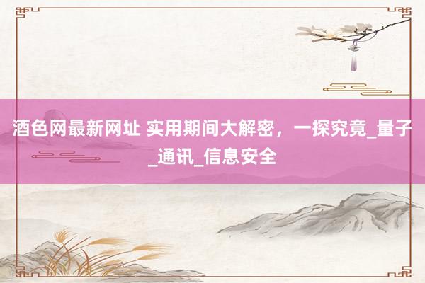 酒色网最新网址 实用期间大解密，一探究竟_量子_通讯_信息安全