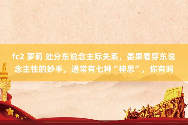 fc2 萝莉 处分东说念主际关系，委果看穿东说念主性的妙手，通常有七种“神思”，你有吗