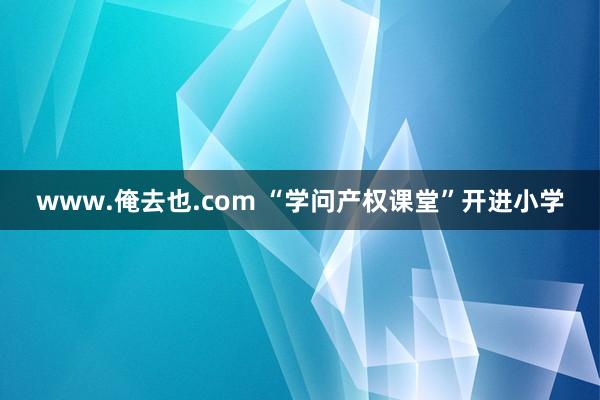 www.俺去也.com “学问产权课堂”开进小学