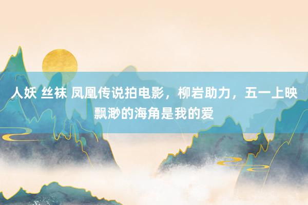 人妖 丝袜 凤凰传说拍电影，柳岩助力，五一上映飘渺的海角是我的爱