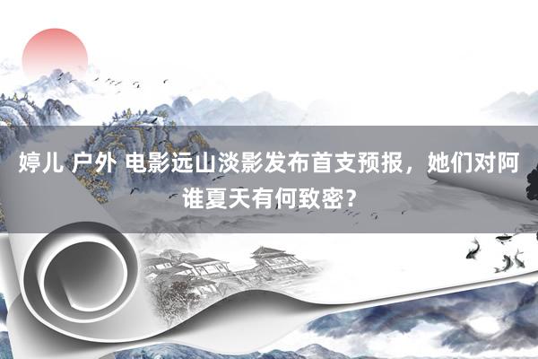 婷儿 户外 电影远山淡影发布首支预报，她们对阿谁夏天有何致密？