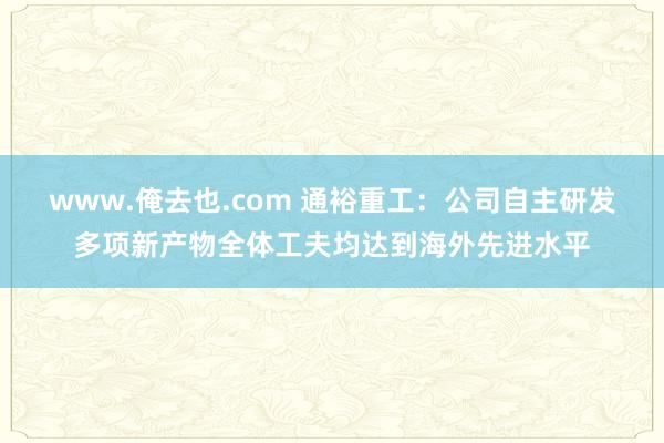 www.俺去也.com 通裕重工：公司自主研发多项新产物全体工夫均达到海外先进水平