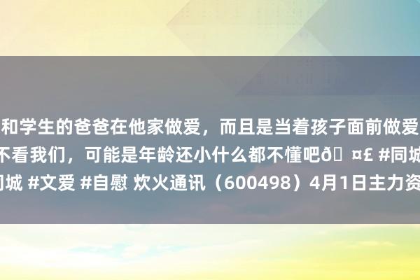 和学生的爸爸在他家做爱，而且是当着孩子面前做爱，太刺激了，孩子完全不看我们，可能是年龄还小什么都不懂吧🤣 #同城 #文爱 #自慰 炊火通讯（600498）4月1日主力资金净卖出439.23万元