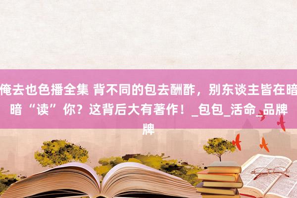 俺去也色播全集 背不同的包去酬酢，别东谈主皆在暗暗 “读” 你？这背后大有著作！_包包_活命_品牌