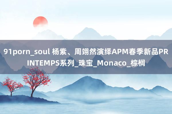 91porn_soul 杨紫、周翊然演绎APM春季新品PRINTEMPS系列_珠宝_Monaco_棕榈