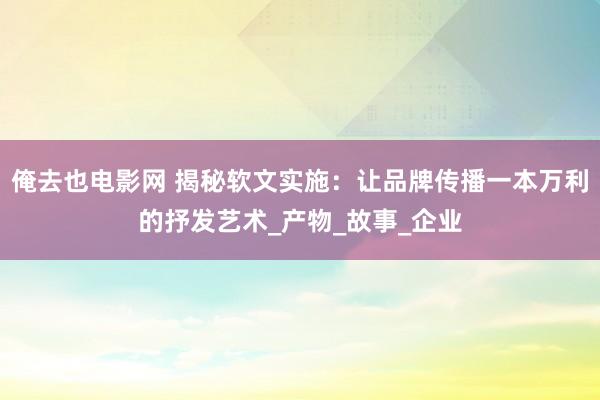 俺去也电影网 揭秘软文实施：让品牌传播一本万利的抒发艺术_产物_故事_企业