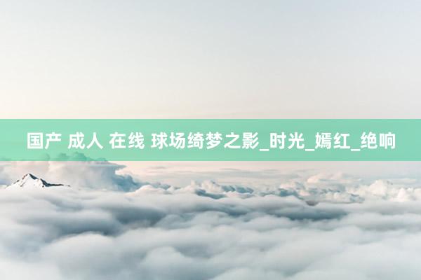 国产 成人 在线 球场绮梦之影_时光_嫣红_绝响