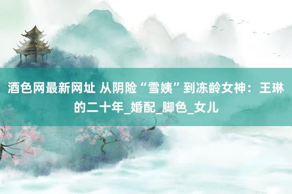 酒色网最新网址 从阴险“雪姨”到冻龄女神：王琳的二十年_婚配_脚色_女儿