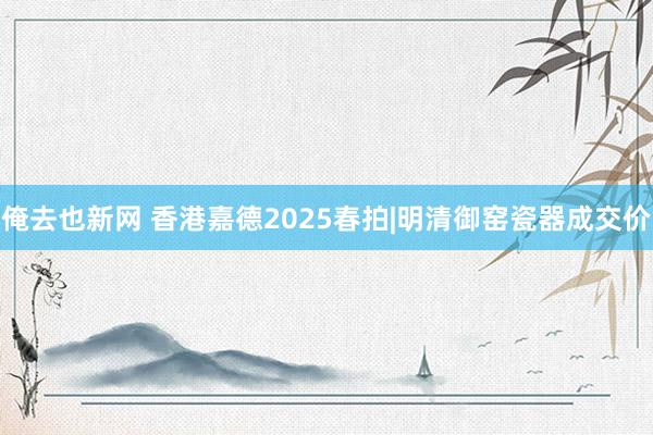 俺去也新网 香港嘉德2025春拍|明清御窑瓷器成交价