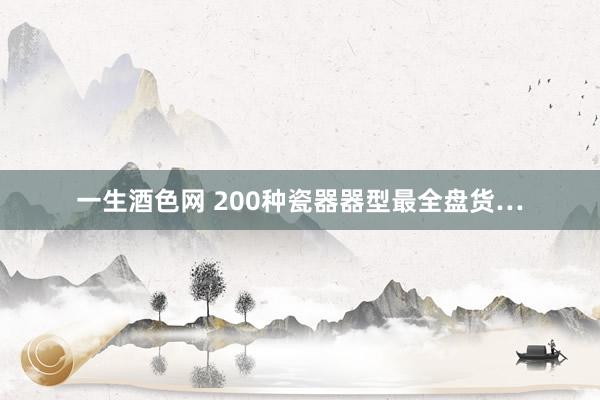一生酒色网 200种瓷器器型最全盘货…