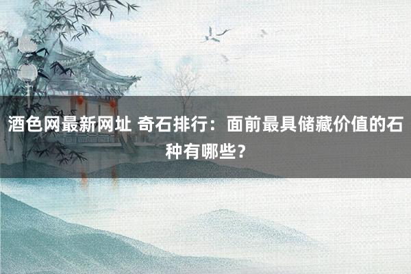 酒色网最新网址 奇石排行:面前最具储藏价值的石种有哪些?