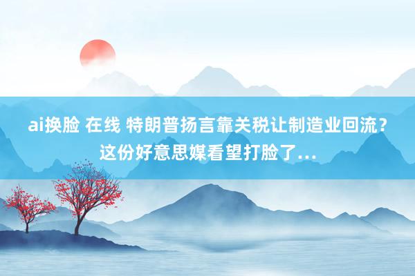 ai换脸 在线 特朗普扬言靠关税让制造业回流？这份好意思媒看望打脸了…