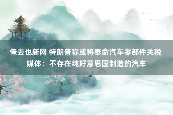 俺去也新网 特朗普称或将奉命汽车零部件关税 媒体：不存在纯好意思国制造的汽车