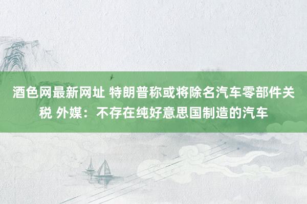 酒色网最新网址 特朗普称或将除名汽车零部件关税 外媒：不存在纯好意思国制造的汽车