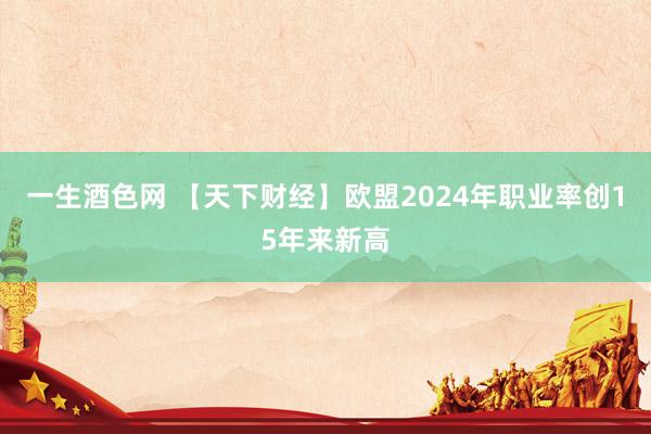 一生酒色网 【天下财经】欧盟2024年职业率创15年来新高