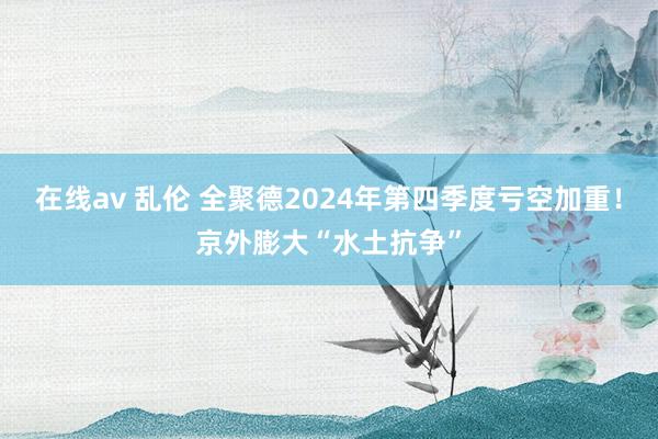 在线av 乱伦 全聚德2024年第四季度亏空加重！京外膨大“水土抗争”