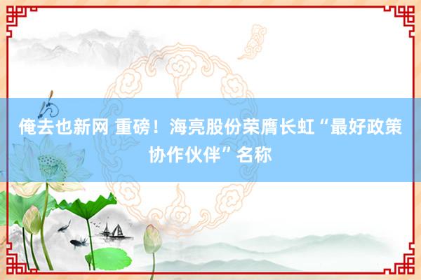俺去也新网 重磅！海亮股份荣膺长虹“最好政策协作伙伴”名称