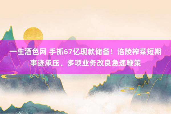 一生酒色网 手抓67亿现款储备！涪陵榨菜短期事迹承压、多项业务改良急速鞭策