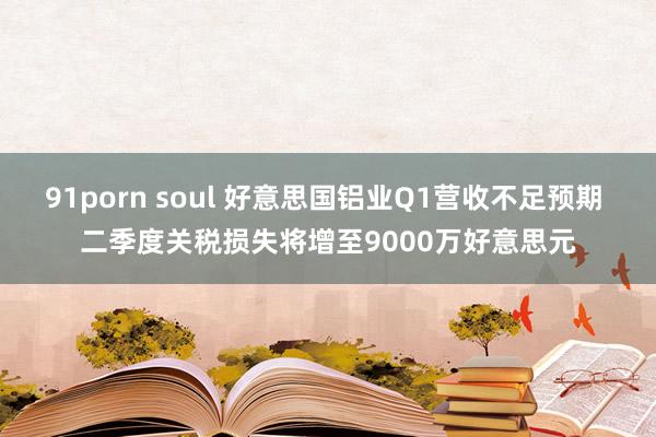 91porn soul 好意思国铝业Q1营收不足预期 二季度关税损失将增至9000万好意思元