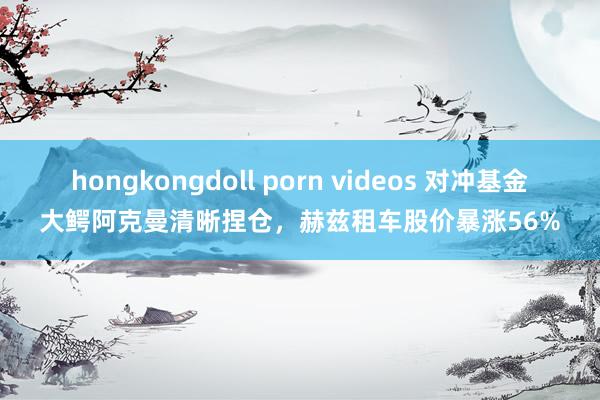 hongkongdoll porn videos 对冲基金大鳄阿克曼清晰捏仓，赫兹租车股价暴涨56%