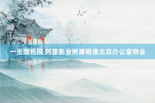 一生酒色网 阿里影业附庸租借北京办公室物业