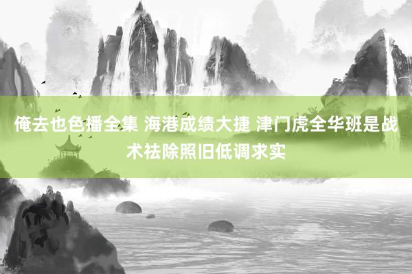 俺去也色播全集 海港成绩大捷 津门虎全华班是战术祛除照旧低调求实
