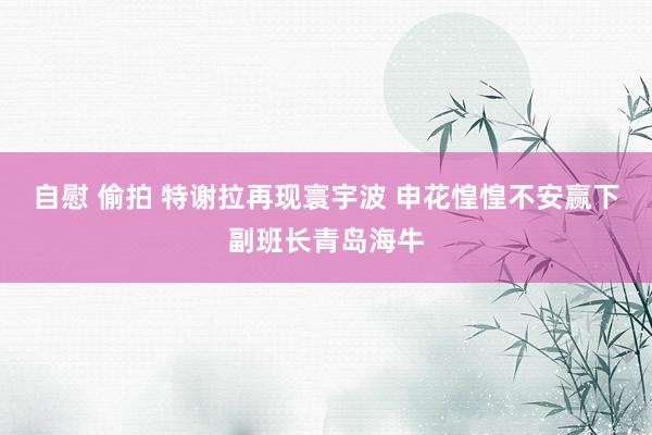 自慰 偷拍 特谢拉再现寰宇波 申花惶惶不安赢下副班长青岛海牛