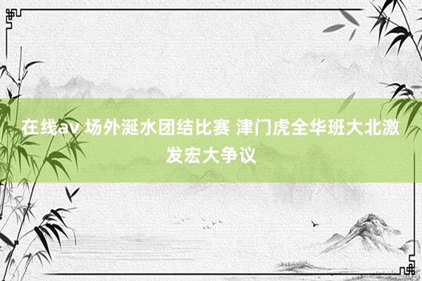 在线av 场外涎水团结比赛 津门虎全华班大北激发宏大争议