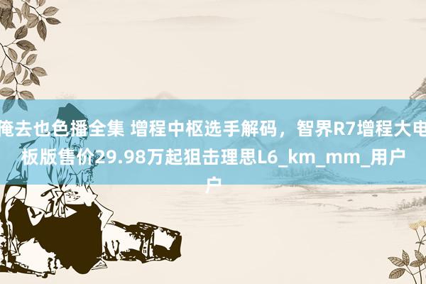 俺去也色播全集 增程中枢选手解码，智界R7增程大电板版售价29.98万起狙击理思L6_km_mm_用户