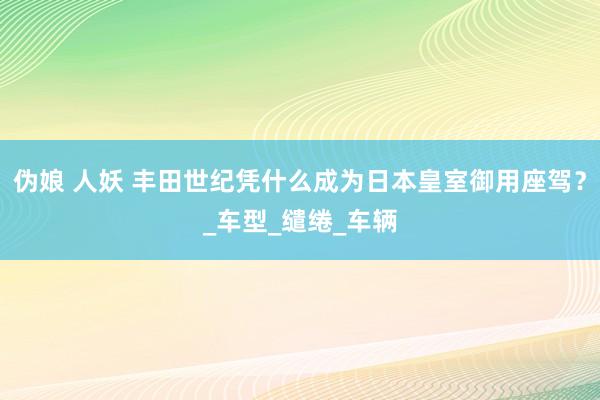 伪娘 人妖 丰田世纪凭什么成为日本皇室御用座驾？_车型_缱绻_车辆