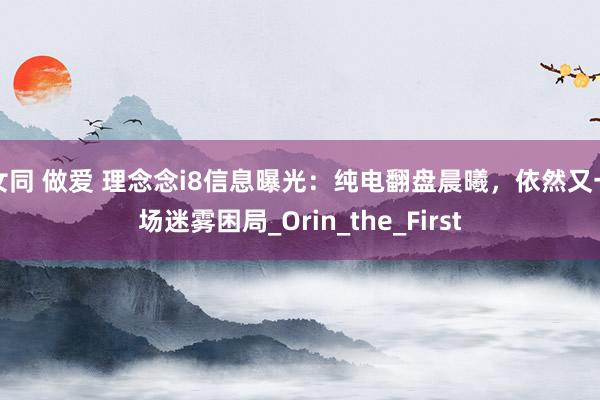女同 做爱 理念念i8信息曝光：纯电翻盘晨曦，依然又一场迷雾困局_Orin_the_First