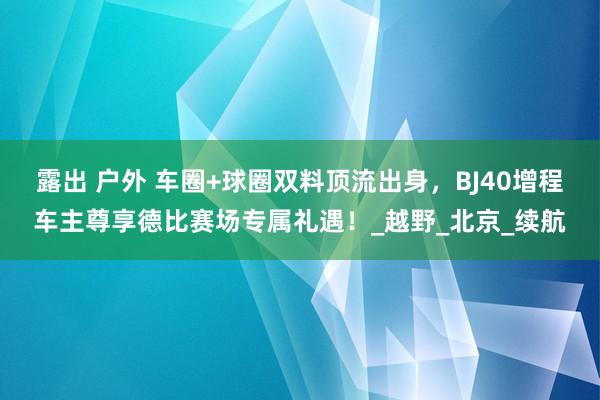 露出 户外 车圈+球圈双料顶流出身，BJ40增程车主尊享德比赛场专属礼遇！_越野_北京_续航
