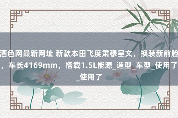 酒色网最新网址 新款本田飞度肃穆呈文，换装新前脸，车长4169mm，搭载1.5L能源_造型_车型_使用了