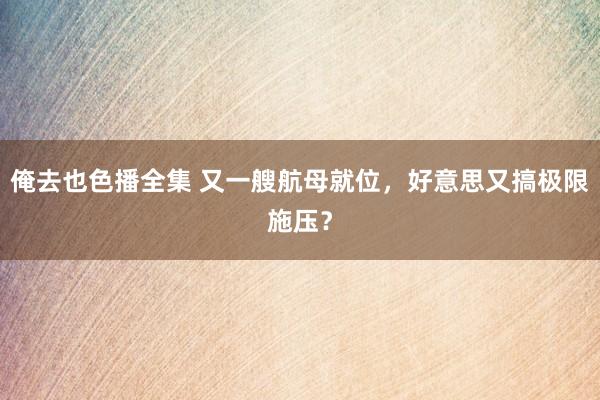 俺去也色播全集 又一艘航母就位，好意思又搞极限施压？