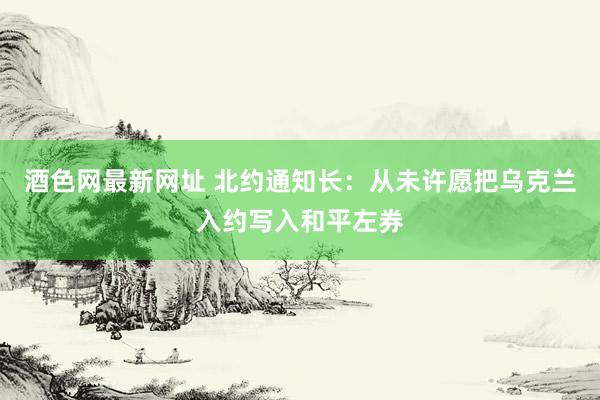 酒色网最新网址 北约通知长：从未许愿把乌克兰入约写入和平左券
