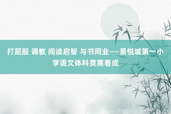 打屁股 调教 阅读启智 与书同业——景悦城第一小学语文体科竞赛看成