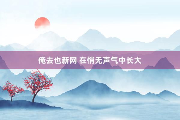 俺去也新网 在悄无声气中长大